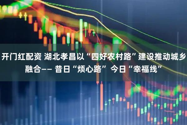 开门红配资 湖北孝昌以“四好农村路”建设推动城乡融合—— 昔日“烦心路” 今日“幸福线”