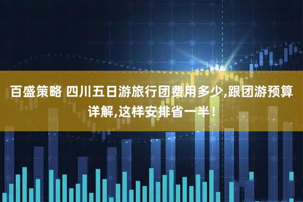 百盛策略 四川五日游旅行团费用多少,跟团游预算详解,这样安排省一半！