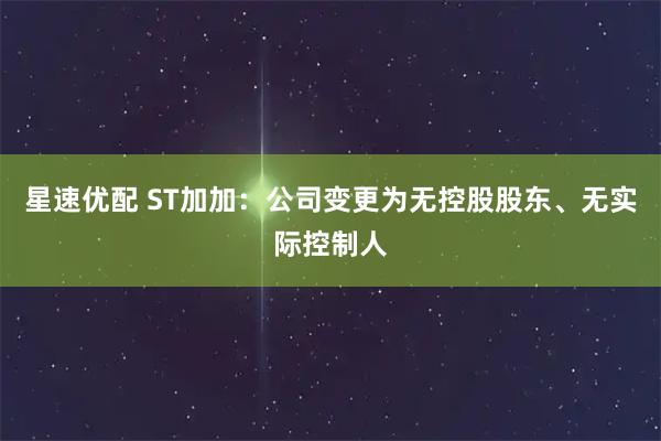 星速优配 ST加加:公司变更为无控股股东、无实际控制人