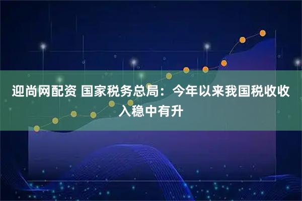 迎尚网配资 国家税务总局：今年以来我国税收收入稳中有升