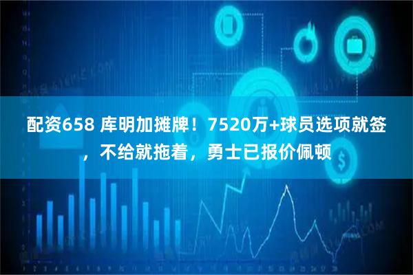 配资658 库明加摊牌！7520万+球员选项就签，不给就拖着，勇士已报价佩顿