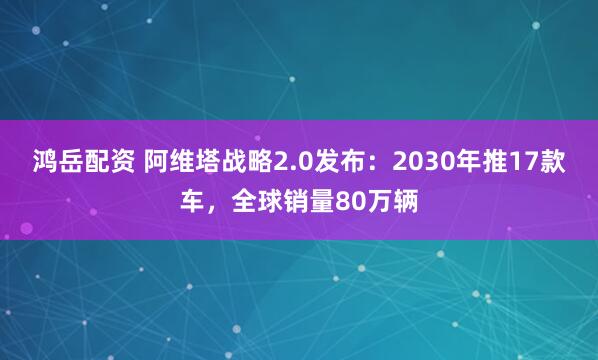 鸿岳配资 阿维塔战略2.0发布：2030年推17款车，全球销量80万辆