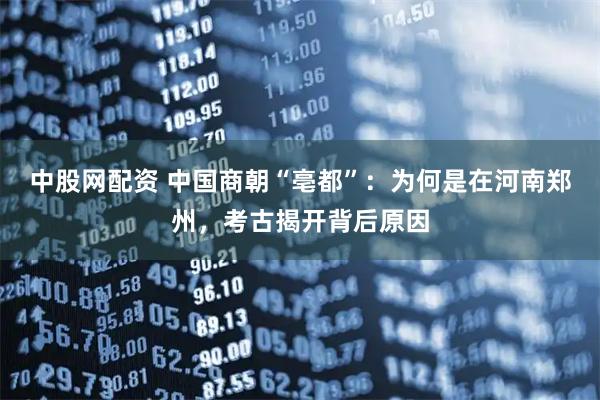 中股网配资 中国商朝“亳都”：为何是在河南郑州，考古揭开背后原因