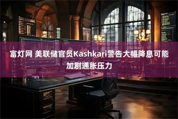富灯网 美联储官员Kashkari警告大幅降息可能加剧通胀压力