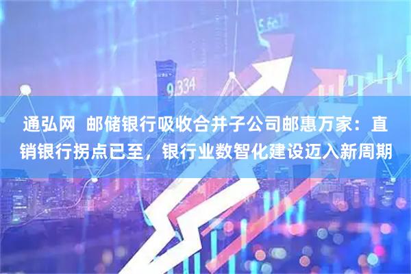 通弘网  邮储银行吸收合并子公司邮惠万家：直销银行拐点已至，银行业数智化建设迈入新周期