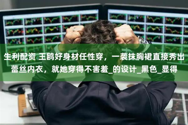 生利配资 王鸥好身材任性穿，一袭抹胸裙直接秀出蕾丝内衣，就她穿得不害羞_的设计_黑色_显得