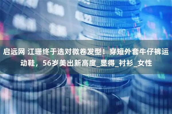 启远网 江珊终于选对微卷发型！穿短外套牛仔裤运动鞋，56岁美出新高度_显得_衬衫_女性