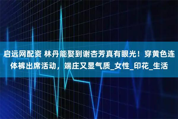 启远网配资 林丹能娶到谢杏芳真有眼光！穿黄色连体裤出席活动，端庄又显气质_女性_印花_生活