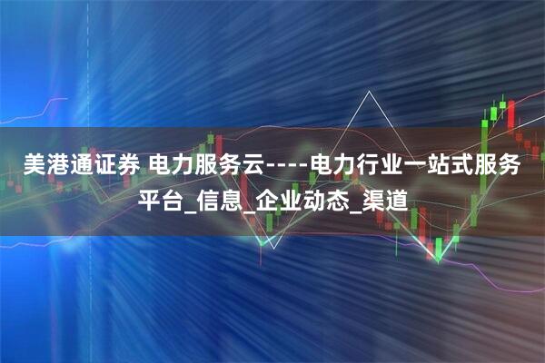 美港通证券 电力服务云----电力行业一站式服务平台_信息_企业动态_渠道