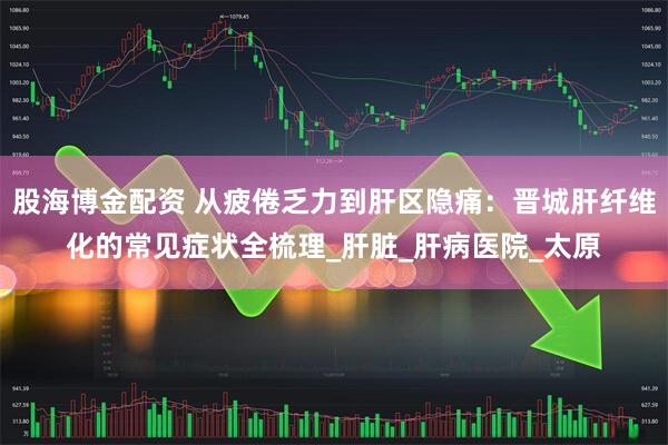 股海博金配资 从疲倦乏力到肝区隐痛：晋城肝纤维化的常见症状全梳理_肝脏_肝病医院_太原