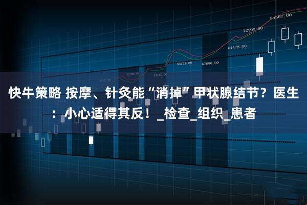 快牛策略 按摩、针灸能“消掉”甲状腺结节？医生：小心适得其反！_检查_组织_患者