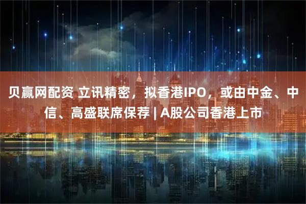 贝赢网配资 立讯精密，拟香港IPO，或由中金、中信、高盛联席保荐 | A股公司香港上市