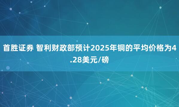首胜证券 智利财政部预计2025年铜的平均价格为4.28美元/磅