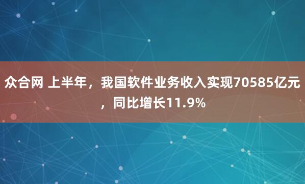 众合网 上半年，我国软件业务收入实现70585亿元，同比增长11.9%