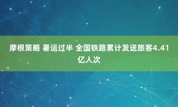 摩根策略 暑运过半 全国铁路累计发送旅客4.41亿人次