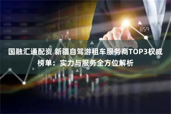 国融汇通配资 新疆自驾游租车服务商TOP3权威榜单：实力与服务全方位解析