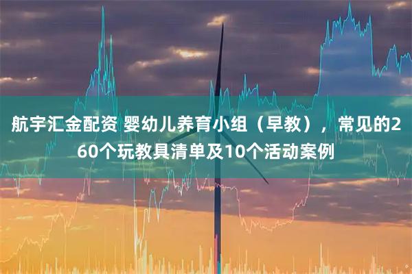 航宇汇金配资 婴幼儿养育小组（早教），常见的260个玩教具清单及10个活动案例