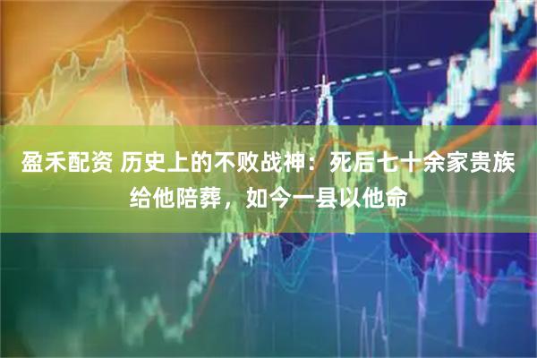 盈禾配资 历史上的不败战神:死后七十余家贵族给他陪葬,如今一县以他命