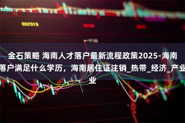 金石策略 海南人才落户最新流程政策2025-海南落户满足什么学历，海南居住证注销_热带_经济_产业