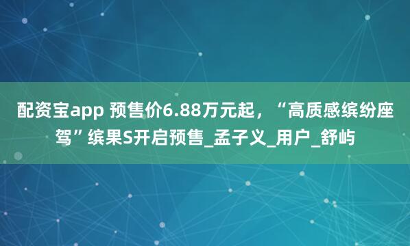 配资宝app 预售价6.88万元起，“高质感缤纷座驾”缤果S开启预售_孟子义_用户_舒屿