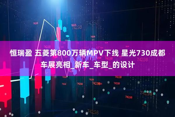 恒瑞盈 五菱第800万辆MPV下线 星光730成都车展亮相_新车_车型_的设计