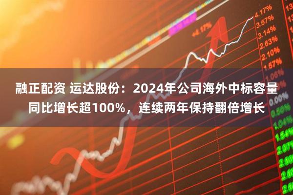 融正配资 运达股份：2024年公司海外中标容量同比增长超100%，连续两年保持翻倍增长